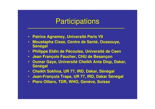 • Patrice Agnamey, Université Paris VII
• Moustapha Cisse, Centre de Santé, Oussouye,
Sénégal
• Philippe Eldin de Pécoulas, Université de Caen
• Jean François Faucher, CHU de Besançon
• Oumar Gaye, Université Cheikh Anta Diop, Dakar,
Sénégal
• Cheikh Sokhna, UR 77, IRD, Dakar, Sénégal
• Jean-François Trape, UR 77, IRD, Dakar Sénégal
• Piero Olliaro, TDR, WHO, Genève, Suisse
Participations
 