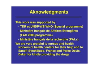 This work was supported by:
- TDR et UNDP/WB/WHO (Special programme)
- Ministère français de Affaires Etrangères
(FAC 2000 programme)
- Ministère français de la recherche (PAL+)
We are very grateful to nurses and health
workers of health centers for their help and to
Sanofi-Synthélabo, France and Parke-Davis,
Dakar for kindly providing the drugs
Aknowledgments
 