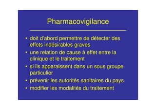 Pharmacovigilance
• doit d’abord permettre de détecter des
effets indésirables graves
• une relation de cause à effet entre la
clinique et le traitement
• si ils apparaissent dans un sous groupe
particulier
• prévenir les autorités sanitaires du pays
• modifier les modalités du traitement
 