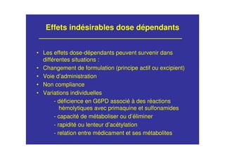 Effets indésirables dose dépendants
• Les effets dose-dépendants peuvent survenir dans
différentes situations :
• Changement de formulation (principe actif ou excipient)
• Voie d’administration
• Non compliance
• Variations individuelles
- déficience en G6PD associé à des réactions
hémolytiques avec primaquine et sulfonamides
- capacité de métaboliser ou d’éliminer
- rapidité ou lenteur d’acétylation
- relation entre médicament et ses métabolites
 