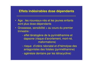 Effets indésirables dose dépendants
• Age : les nouveaux-nès et les jeunes enfants
sont plus dose-dépendants
• Grossesse, sensibilité > au cours du premier
trimestre :
- effet tératogène de la pyriméthamine et
dapsone (risque d’avortement, mort-né,
maformations)
- risque d’ictère néonatal et d’hémolyse des
antagonistes des folates (pyriméthamine)
- agénésie dentaire par les tétracycline)
 