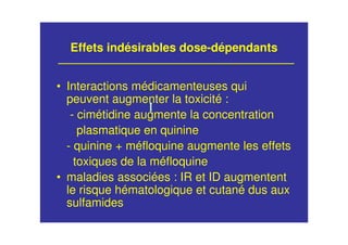 Effets indésirables dose-dépendants
• Interactions médicamenteuses qui
peuvent augmenter la toxicité :
- cimétidine augmente la concentration
plasmatique en quinine
- quinine + méfloquine augmente les effets
toxiques de la méfloquine
• maladies associées : IR et ID augmentent
le risque hématologique et cutané dus aux
sulfamides
 