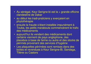• Au sénégal, Keur Serigne-bi est la + grande officine
clandestine de Dakar
• au début les tradi-praticiens y exerçaient en
phytothérapie
• ensuite la fraude s’étant installée impunément à
Touba, les petits marabouts commencèrent le trafic
des médicaments
• aujourd’hui ils vendent des médicaments dont
certains viennent de pays anglophone, des
placebos à base de farine ou autre et des stocks de
périmés provenant des services d’hygiène
• Les plaquettes périmées sont remises dans des
boites et revendues à Keur Serigne-Bi, Sandaga,
Tilène ou Castors
 