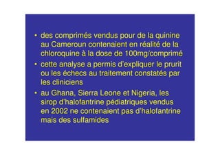 • des comprimés vendus pour de la quinine
au Cameroun contenaient en réalité de la
chloroquine à la dose de 100mg/comprimé
• cette analyse a permis d’expliquer le prurit
ou les échecs au traitement constatés par
les cliniciens
• au Ghana, Sierra Leone et Nigeria, les
sirop d’halofantrine pédiatriques vendus
en 2002 ne contenaient pas d’halofantrine
mais des sulfamides
 