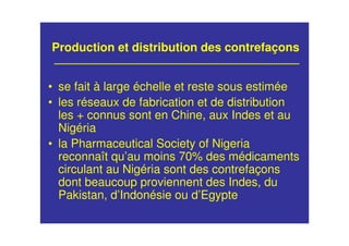 Production et distribution des contrefaçons
• se fait à large échelle et reste sous estimée
• les réseaux de fabrication et de distribution
les + connus sont en Chine, aux Indes et au
Nigéria
• la Pharmaceutical Society of Nigeria
reconnaît qu’au moins 70% des médicaments
circulant au Nigéria sont des contrefaçons
dont beaucoup proviennent des Indes, du
Pakistan, d’Indonésie ou d’Egypte
 