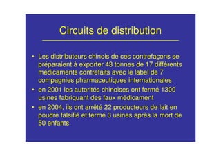 Circuits de distribution
• Les distributeurs chinois de ces contrefaçons se
préparaient à exporter 43 tonnes de 17 différents
médicaments contrefaits avec le label de 7
compagnies pharmaceutiques internationales
• en 2001 les autorités chinoises ont fermé 1300
usines fabriquant des faux médicament
• en 2004, ils ont arrêté 22 producteurs de lait en
poudre falsifié et fermé 3 usines après la mort de
50 enfants
 