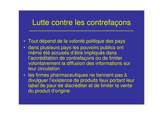 Lutte contre les contrefaçons
• Tout dépend de la volonté politique des pays
• dans plusieurs pays les pouvoirs publics ont
même été accusés d’être impliqués dans
l’accréditation de contrefaçons ou de limiter
volontairement la diffusion des informations sur
leur circulation
• les firmes pharmaceutiques ne tiennent pas à
divulguer l’existence de produits faux portant leur
label de peur de discréditer et de limiter la vente
du produit d’origine
 