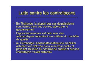 Lutte contre les contrefaçons
• En Thailande, la plupart des cas de paludisme
sont traités dans des centres gérés par le
gouvernement
• l’approvisionnement est faits avec des
antipaludiques répondant aux critères du contrôle
de qualité
• au Cambodge l’artesunate/mefloquine en blister
actuellement délivrée dans le secteur public et
privé est soumise au contrôle de qualité et aucune
contrefaçon n’a été detectée
 