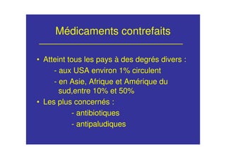 Médicaments contrefaits
• Atteint tous les pays à des degrés divers :
- aux USA environ 1% circulent
- en Asie, Afrique et Amérique du
sud,entre 10% et 50%
• Les plus concernés :
- antibiotiques
- antipaludiques
 