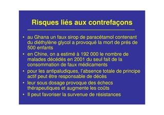 Risques liés aux contrefaçons
• au Ghana un faux sirop de paracétamol contenant
du diéthylène glycol a provoqué la mort de prés de
500 enfants
• en Chine, on a estimé à 192 000 le nombre de
malades décédés en 2001 du seul fait de la
consommation de faux médicaments
• pour les antipaludiques, l’absence totale de principe
actif peut être responsable de décès
• leur sous dosage provoque des échecs
thérapeutiques et augmente les coûts
• Il peut favoriser la survenue de résistances
 