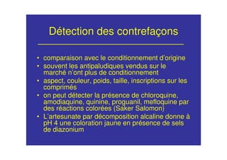 Détection des contrefaçons
• comparaison avec le conditionnement d’origine
• souvent les antipaludiques vendus sur le
marché n’ont plus de conditionnement
• aspect, couleur, poids, taille, inscriptions sur les
comprimés
• on peut détecter la présence de chloroquine,
amodiaquine, quinine, proguanil, mefloquine par
des réactions colorées (Saker Salomon)
• L’artesunate par décomposition alcaline donne à
pH 4 une coloration jaune en présence de sels
de diazonium
 