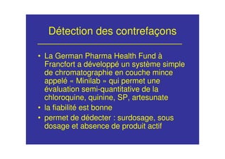 Détection des contrefaçons
• La German Pharma Health Fund à
Francfort a développé un système simple
de chromatographie en couche mince
appelé « Minilab » qui permet une
évaluation semi-quantitative de la
chloroquine, quinine, SP, artesunate
• la fiabilité est bonne
• permet de dédecter : surdosage, sous
dosage et absence de produit actif
 