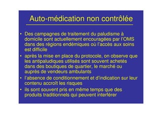 Auto-médication non contrôlée
• Des campagnes de traitement du paludisme à
domicile sont actuellement encouragées par l’OMS
dans des régions endémiques où l’accès aux soins
est difficile
• après la mise en place du protocole, on observe que
les antipaludiques utilisés sont souvent achetés
dans des boutiques de quartier, le marché ou
auprès de vendeurs ambulants
• l’absence de conditionnement et d’indication sur leur
contenu accroît les risques
• ils sont souvent pris en même temps que des
produits traditionnels qui peuvent interférer
 