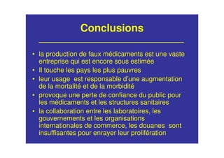 Conclusions
• la production de faux médicaments est une vaste
entreprise qui est encore sous estimée
• Il touche les pays les plus pauvres
• leur usage est responsable d’une augmentation
de la mortalité et de la morbidité
• provoque une perte de confiance du public pour
les médicaments et les structures sanitaires
• la collaboration entre les laboratoires, les
gouvernements et les organisations
internationales de commerce, les douanes sont
insuffisantes pour enrayer leur prolifération
 