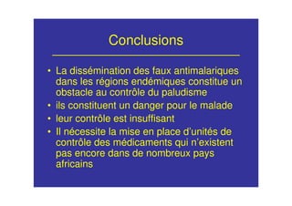 Conclusions
• La dissémination des faux antimalariques
dans les régions endémiques constitue un
obstacle au contrôle du paludisme
• ils constituent un danger pour le malade
• leur contrôle est insuffisant
• Il nécessite la mise en place d’unités de
contrôle des médicaments qui n’existent
pas encore dans de nombreux pays
africains
 