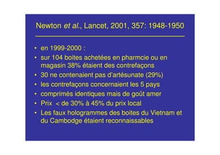 Newton et al., Lancet, 2001, 357: 1948-1950
• en 1999-2000 :
• sur 104 boites achetées en pharmcie ou en
magasin 38% étaient des contrefaçons
• 30 ne contenaient pas d’artésunate (29%)
• les contrefaçons concernaient les 5 pays
• comprimés identiques mais de goût amer
• Prix < de 30% à 45% du prix local
• Les faux hologrammes des boites du Vietnam et
du Cambodge étaient reconnaissables
 