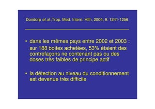 Dondorp et al.,Trop. Med. Intern. Hlth, 2004, 9: 1241-1256
• dans les mêmes pays entre 2002 et 2003 :
sur 188 boites achetées, 53% étaient des
contrefaçons ne contenant pas ou des
doses très faibles de principe actif
• la détection au niveau du conditionnement
est devenue très difficile
 