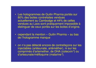 • Les hologrammes de Guilin Pharma portés sur
80% des boites contrefaites vendues
actuellement au Cambodge et 44% de celles
vendues au Laos sont pratiquement impossible à
distinguer de ceux portés sur les boites d’origine.
• cependant la mention « Guilin Pharma » au bas
de l’hologramme manque
• on n’a pas détecté encore de contrefaçons sur les
injectables (artésunate, artéméther), ni sur les
comprimés d’artemether, de DHA (cotecxin°) ou
d’artesunate/méfloquine (malarine°).
 