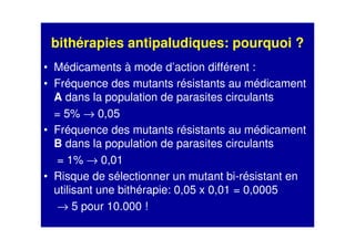 bithérapies antipaludiques: pourquoi ?
• Médicaments à mode d’action différent :
• Fréquence des mutants résistants au médicament
A dans la population de parasites circulants
= 5% → 0,05
• Fréquence des mutants résistants au médicament
B dans la population de parasites circulants
= 1% → 0,01
• Risque de sélectionner un mutant bi-résistant en
utilisant une bithérapie: 0,05 x 0,01 = 0,0005
→ 5 pour 10.000 !
 