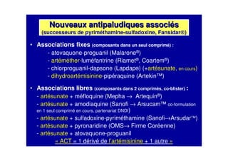 Nouveaux antipaludiques associNouveaux antipaludiques associééss
(successeurs de pyriméthamine-sulfadoxine, Fansidar®®®®)
• Associations fixes (composants dans un seul comprimé) :
- atovaquone-proguanil (Malarone®)
- artéméther-luméfantrine (Riamet®, Coartem®)
- chlorproguanil-dapsone (Lapdap®) (+artésunate, en cours)
- dihydroartémisinine-pipéraquine (Artekin™)
• Associations libres (composants dans 2 comprimés, co-blister) :
- artésunate + méfloquine (Mepha → Artequin®)
- artésunate + amodiaquine (Sanofi → Arsucam™ co-formulation
en 1 seul comprimé en cours, partenariat DNDI)
- artésunate + sulfadoxine-pyriméthamine (Sanofi→Arsudar )
- artésunate + pyronaridine (OMS→ Firme Coréenne)
- artésunate + atovaquone-proguanil
« ACT = 1 dérivé de l’artémisinine + 1 autre »
 
