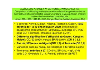 ALLOUECHE A, BAILEY W, BARTON S,…WINSTANLEY PA.
Comparison of chlorproguanil-dapsone with sulfadoxine-pyrimethamine for
the treatment of uncomplicated falciparum malaria in young African children:
double-blind randomised controlled trial.
Lancet 2004; 363: 1843-48. (Kilifi, Kenya, Blantyre, Malawi, Liverpool, RU)
• 5 centres: Kenya, Malawi, Nigeria, Tanzanie, Gabon, 1850
enfants de 1 à 10 ans inclus en 2000, avec fièvre et
parasitémie entre 2 000 et 100 000/µL. 370 sous SP, 1480
sous CD. Tolérance, efficacité (guérison à J14).
• Différence significative d’efficacité au Gabon, Kenya et
Malawi: CD: 93 à 99% versus SP:79 à 94% (OR 3 à 6,5)
• Pas de différence au Nigeria(OR 1,3) et Tanzanie(OR 1,6)
• Variations dues au niveau de résistance à SP dans la zone
• Tolérance: anémies à J7: CD=5%, SP=2%, -4 g/L d’Hb
sous CD; réversible à J14. Rôle du déficit en G6PD ?
 