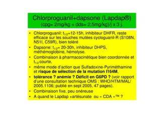 Chlorproguanil+dapsone (Lapdap®)
(cpg= 2mg/kg + dds= 2,5mg/kg)/j x 3 j.
• Chlorproguanil: t1/2=12-15h, inhibiteur DHFR, reste
efficace sur les souches mutées cycloguanil-R (S108N,
N51I, C59R), bien toléré
• Dapsone: t1/2= 20-30h, inhibiteur DHPS,
méthémoglobine, hémolyse.
• Combinaison à pharmacocinétique bien coordonnée et
t1/2 courte,
• même mode d’action que Sulfadoxine-Pyriméthamine
et risque de sélection de la mutation I164M,
• tolérance ? anémie ? Déficit en G6PD ? (voir rapport
d’une consultation technique OMS : WHO/HTM/MAL/
2005.1106; publié en sept 2005, 47 pages).
• Combinaison fixe, peu onéreuse
• A quand le Lapdap +artésunate ou « CDA »™ ?
 