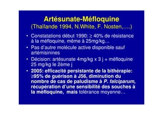 Artésunate-Méfloquine
(Thaïlande 1994, N.White, F. Nosten,….)
• Constatations début 1990: ≥ 40% de résistance
à la méfloquine, même à 25mg/kg…
• Pas d’autre molécule active disponible sauf
artémisinines
• Décision: artésunate 4mg/kg x 3 j + méfloquine
25 mg/kg le 2ème j
• 2005: efficacité persistante de la bithérapie:
≥≥≥≥95% de guérison à J56, diminution du
nombre de cas de paludisme à P. falciparum,
récupération d’une sensibilité des souches à
la méfloquine, mais tolérance moyenne…
 