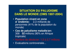 SITUATION DU PALUDISME
DANS LE MONDE (OMS 1997-2004)
• Population vivant en zone
d ’endémie: 2,3 milliards de
personnes (41% de la population du
monde)
• Cas de paludisme maladie/an:
300- 500millions (90% en Afrique
tropicale)
• Nombre de décès/an: 1,5 à 2,7 millions
• Evaluations controversée...
 