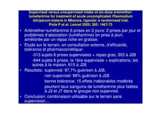 Supervised versus unsupervised intake of six-dose artemether-
lumefantrine for treatment of acute uncomplicated Plasmodium
falciparum malaria in Mbarara, Uganda: a randomised trial.
Piola P et al. Lancet 2005; 365: 1467-73
• Artéméther-luméfantrine 6 prises en 3 jours: 2 prises par jour et
problèmes d’absorption (luméfantrine) en prise à jeun,
améliorée par un repas riche en graisse.
• Etude sur le terrain, en consultation externe, d’efficacité,
tolérance et pharmacocinétique:
-313 sujets 6 prises supervisées + repas gras, 303 à J28
-644 sujets 6 prises, la 1ère supervisée + explications, les
autres à la maison, 615 à J28
• Résultats: supervisé: 97,7% guérison à J28,
non supervisé: 98% guérison à J28
bonne tolérance: 15 effets indésirables modérés
pourtant taux sanguins de luméfantrine plus faibles
à J3 et J7 dans le groupe non supervisé.
• Conclusion: combinaison utilisable sur le terrain sans
supervision....
 