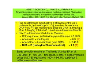 HIEN TT, DOLECEK C, …WHITE NJ, FARRAR J.
Dihydroartemisinin-piperaquine against multidrug-resistant Plasmodium
falciparum malaria in Vietnam : randomised clinical trial.
Lancet 2004; 363: 18-22. (Ho Chi Minh ville, Vietnam, Oxford, RU)
• Pas de différence significative d’efficacité entre les 3
traitements; le triméthoprim n’ajoute rien; la tolérance
DHA-P ou PT est meilleure; la dose de DHA (3,4mg/kg à
J0 et 1,7mg/kg à 24 et 48 h.) est sans doute insuffisante.
• Prix d’un traitement d’adulte au Vietnam:
– Chloroquine ou sulfadoxine-pyriméthamine ≤ 0,20 $
– Artésunate + méfloquine ≈ 6 $ (?)
– Artéméther + luméfantrine (visa OMS) ≥ 2,40 $
– DHA + P (Holleykin Pharmaceutical) ≈≈≈≈ 1 $ (?)
Etude complémentaire en Thaïlande (Ashley EA et al.
CID 2005; 41: 425-32): 499 accès, 3 bras: 4 prises versus 3
prises (1/j X 3j) équivalent: 100% v 99,4%, supérieur à
méfloquine-artésunate.
 