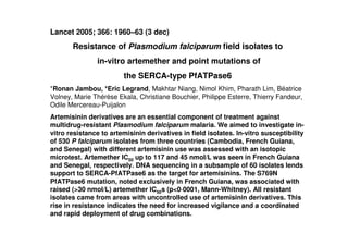 Lancet 2005; 366: 1960–63 (3 dec)
Resistance of Plasmodium falciparum ﬁeld isolates to
in-vitro artemether and point mutations of
the SERCA-type PfATPase6
*Ronan Jambou, *Eric Legrand, Makhtar Niang, Nimol Khim, Pharath Lim, Béatrice
Volney, Marie Thérèse Ekala, Christiane Bouchier, Philippe Esterre, Thierry Fandeur,
Odile Mercereau-Puijalon
Artemisinin derivatives are an essential component of treatment against
multidrug-resistant Plasmodium falciparum malaria. We aimed to investigate in-
vitro resistance to artemisinin derivatives in ﬁeld isolates. In-vitro susceptibility
of 530 P falciparum isolates from three countries (Cambodia, French Guiana,
and Senegal) with different artemisinin use was assessed with an isotopic
microtest. Artemether IC50 up to 117 and 45 nmol/L was seen in French Guiana
and Senegal, respectively. DNA sequencing in a subsample of 60 isolates lends
support to SERCA-PfATPase6 as the target for artemisinins. The S769N
PfATPase6 mutation, noted exclusively in French Guiana, was associated with
raised (>30 nmol/L) artemether IC50s (p<0·0001, Mann-Whitney). All resistant
isolates came from areas with uncontrolled use of artemisinin derivatives. This
rise in resistance indicates the need for increased vigilance and a coordinated
and rapid deployment of drug combinations.
 