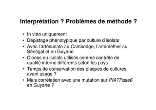 Interprétation ? Problèmes de méthode ?
• In vitro uniquement
• Dépistage phénotypique par culture d’isolats
• Avec l’artésunate au Cambodge, l’artéméther au
Sénégal et en Guyane
• Clones ou isolats utilisés comme contrôle de
qualité interne différents selon les pays
• Temps de conservation des plaques de cultures
avant usage ?
• Mais corrélation avec une mutation sur PfATPase6
en Guyane ?
 