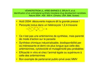 VENNERSTROM JL, ARBE-BARNES S, BRUN R, et al.
Identification of an antimalarial synthetic trioxolane drug development candidate.
Nature 2004 ; 430 : 900-4. (Omaha, USA, Bâle, Suisse)
• Août 2004: découverte majeure dit la grande presse !
• Peroxyde inclus dans un hétérocycle 1,2,4-trioxane
• Ce n’est pas une artémisinine de synthèse, mais parenté
de mode d’action sur le parasite
• Synthèse chimique industrialisable, biodisponibilité per
os intéressante et demi-vie plus longue que celle des
artémisinines, cytotoxicité et mutagénicité peu probables
• Efficacité in vitro et chez l’animal égale ou supérieure à
celle des artémisinines
• Bon exemple de partenariat public-privé avec MMV
o
o
o
R
 