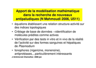 Apport de la modélisation mathématique
dans la recherche de nouveaux
antipaludiques (N Mahmoudi 2006, U511)
• équations établissant une relation structure-activité sur
des indices topologiques
• Criblage de base de données →identification de
molécules prédites comme actives
• Vérification par des tests in vitro et in vivo de la réalité
de l’activité sur des formes sanguines et hépatiques
de Plasmodium
• Ionophores (nigericine, monensine),
antiprotéases,...particulièrement intéressants
J Antimicrob Chemother. 2006 jan
 