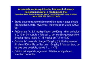 Artesunate versus quinine for treatment of severe
falciparum malaria: a randomised trial
South East Asian Quinine Artesunate Malaria Trial (SEAQUAMAT) group (N White)
Lancet 2005; 366: 717-25 (27 août)
• Etude ouverte randomisée contrôlée dans 4 pays d’Asie
(Bangladesh, Inde, Myanmar, Indonésie) en 2 ans (2003-
05)
• Artésunate IV: 2,4 mg/kg (flacon de 60mg →6ml en bolus)
à 0, 12 et 24 h, puis 1 fois par J, per os dès que possible:
2mg/kg (dose totale 17-18 mg/kg en 7 J) n =730
• Quinine IV: dose de charge 20mg/kg (dichlorhydrate) en
4h dans 500ml G5 ou S0,9 puis 10mg/kg 3 fois par jour, per
os dès que possible, durée 7 J. n =731
• Critère principal de jugement : létalité, analysée en
intention de traiter
 