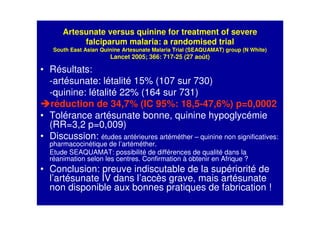 Artesunate versus quinine for treatment of severe
falciparum malaria: a randomised trial
South East Asian Quinine Artesunate Malaria Trial (SEAQUAMAT) group (N White)
Lancet 2005; 366: 717-25 (27 août)
• Résultats:
-artésunate: létalité 15% (107 sur 730)
-quinine: létalité 22% (164 sur 731)
réduction de 34,7% (IC 95%: 18,5-47,6%) p=0,0002
• Tolérance artésunate bonne, quinine hypoglycémie
(RR=3,2 p=0,009)
• Discussion: études antérieures artéméther – quinine non significatives:
pharmacocinétique de l’artéméther.
Etude SEAQUAMAT: possibilité de différences de qualité dans la
réanimation selon les centres. Confirmation à obtenir en Afrique ?
• Conclusion: preuve indiscutable de la supériorité de
l’artésunate IV dans l’accès grave, mais artésunate
non disponible aux bonnes pratiques de fabrication !
 