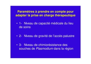 Paramètres à prendre en compte pour
adapter la prise en charge thérapeutique
• 1- Niveau de capacité médicale du lieu
de soins
• 2- Niveau de gravité de l’accès palustre
• 3- Niveau de chimiorésistance des
souches de Plasmodium dans la région
 