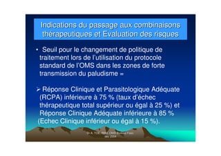 Dr A. TOE, RBM, OMS Burkina Faso,Dr A. TOE, RBM, OMS Burkina Faso,
déc 2004déc 2004
Indications du passage aux combinaisonsIndications du passage aux combinaisons
thérapeutiques et Evaluation des risquesthérapeutiques et Evaluation des risques
• Seuil pour le changement de politique de
traitement lors de l’utilisation du protocole
standard de l’OMS dans les zones de forte
transmission du paludisme =
Réponse Clinique et Parasitologique Adéquate
(RCPA) inférieure à 75 % (taux d’échec
thérapeutique total supérieur ou égal à 25 %) et
Réponse Clinique Adéquate inférieure à 85 %
(Echec Clinique inférieur ou égal à 15 %).
 