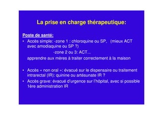 La prise en charge thérapeutique:
Poste de santé:
• Accès simple: -zone 1 : chloroquine ou SP, (mieux ACT
avec amodiaquine ou SP ?)
-zone 2 ou 3: ACT...
apprendre aux mères à traiter correctement à la maison
• Accès « non oral »: évacué sur le dispensaire ou traitement
intrarectal (IR): quinine ou artésunate IR ?
• Accès grave: évacué d’urgence sur l’hôpital, avec si possible
1ère administration IR
 
