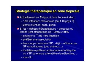 Stratégie thérapeutique en zone tropicaleStratégie thérapeutique en zone tropicale
Actuellement en Afrique et dans l’océan indien :Actuellement en Afrique et dans l’océan indien :
–– 1ère intention: chloroquine (sauf 18 pays ?)1ère intention: chloroquine (sauf 18 pays ?)
–– 2ème intention:2ème intention: sulfa.sulfa.--pyrimpyrim..
Si les «Si les « échecs thérapeutiqueséchecs thérapeutiques » précoces ou» précoces ou
tardifs (test standardisé de ltardifs (test standardisé de l ’OMS)’OMS) ≥≥≥≥≥≥≥≥ 25%25%
–– changer le Tt de 1ère intentionchanger le Tt de 1ère intention
–– préférer une associationpréférer une association
–– beaucoup choisissent SP…déjàbeaucoup choisissent SP…déjà QQ efficace, ouefficace, ou
SP+amodiaquine (peu onSP+amodiaquine (peu onééreux...)reux...)
–– incitation à préférer artésunate+amodiaquineincitation à préférer artésunate+amodiaquine
ou +SP ou encore artéméther+luméfantrine,...ou +SP ou encore artéméther+luméfantrine,...
–– mais $ !mais $ !
 