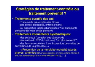 Stratégies de traitement-contrôle ou
traitement préventif ?
• Traitements curatifs des cas:
-Traitements présomptifs des fièvres
(pas de test biologique, enfants 0-5ans)
-ou diagnostics rapides (bandelettes ?) et traitements
précoces des vrais accès palustres
• Traitements intermittents systématiques:
-des enfants,à l’occasion des séances de
vaccination du PEV (2, 3 et 9 mois) ? ou plus souvent ?
-des femmes enceintes: 2 ou 3 cures lors des visites de
surveillance de la grossesse ++
→Prévention de la morbidité-mortalité (accès
graves, anémies [36% d’accès palustres en moins, enfants 10 mois-2
ans; voir: Schellenberg D et al. Lancet 2005;365:1481-3] ,….)
 