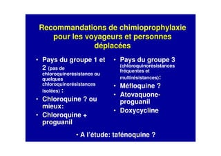 Recommandations de chimioprophylaxie
pour les voyageurs et personnes
déplacées
• Pays du groupe 1 et
2 (pas de
chloroquinorésistance ou
quelques
chloroquinorésistances
isolées) :
• Chloroquine ? ou
mieux:
• Chloroquine +
proguanil
• Pays du groupe 3
(chloroquinorésistances
fréquentes et
multirésistances):
• Méfloquine ?
• Atovaquone-
proguanil
• Doxycycline
• A l’étude: tafénoquine ?
 