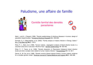 ## #
Abel, L. and A. J. Dessein (1998). "Genetic epidemiology of infectious diseases in humans: design of
population-based studies." Emerging Infectious Diseases 4(4): 593-603.
Domarle, O., F. Migot-Nabias, et al. (2002). "Family analysis of malaria infection in Dienga, Gabon."
Am J Trop Med Hyg 66(2): 124-9.
Rihet, P., L. Abel, et al. (1998). "Human malaria : segregation analysis of blood infection levels in a
suburban area and a rural area in Burkina Faso." Genetic Epidemiology 15: 435-450.
Rihet, P., Y. Traore, et al. (1999). "Genetic dissection of Plasmodium falciparum blood infection
levels and other complex traits related to human malaria infection." Parassitologia 41(1-3): 83-7.
Garcia, A., M. Cot, et al. (1998). "Genetic control of blood infection levels in human malaria: evidence
for a complex genetic model." American Journal of Tropical Medicine and Hygiene 58(4): 480-488.
Contrôle familial des densités
parasitaires
 