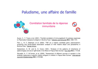 ## #
Aucan, C., Y. Traore, et al. (2001). "Familial correlation of immunoglobulin G subclass responses
to Plasmodium falciparum antigens in Burkina Faso." Infection and Immunity 69(2): 996-1101.
Flori, L., N. F. Delahaye, et al. (2005). "TNF as a malaria candidate gene: polymorphism-
screening and family-based association analysis of mild malaria attack and parasitemia in
Burkina Faso." Genes Immun.
Serjeantson, S. W. and G. G. Crane (1991). "Analysis of the patterns of inheritance of
splenomegaly and serum IgM levels in the Watut of Papua New Guinea." Hum Biol 63(2): 115-28.
Stirnadel, H., F. Al-Yaman, et al. (2000). "Assessment of different sources of variation in the
antibody responses to specific malaria antigens in children in Papua New Guinea." International
Journal of Epidemiology 29(3): 579-586.
Corrélation familiale de la réponse
immunitaire
 