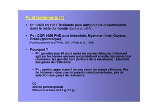 Pv et traitements (1)
Pf : CQR en 1957 Thaïlande puis AmSud puis dissémination
dans le reste du monde (Baird et al., 1997).
Pv : CQR 1989 PNG puis Indonésie, Myanmar, Inde, Guyane,
Brésil (sporadique)
(Pukrittayakamee and White, 2001; White et al., 1999)
• Pourquoi ?
– Pf : gamétocytes 10 jours après les signes cliniques, traitement
agit sur les formes asexués qui produisent ensuite des gaméto (si
résistance, les gaméto sont porteurs de la résistance) : sélection
des gènes de résistance
– Pv : gaméto apparaissent un peu avant les signes cliniques. Pas
de traitement donc pas de pression médicamenteuse, pas de
sélection des gènes de résistance
CQ
Activité gametocytocide
Efficace à la dose de 0.3 g (1.5 g)
 