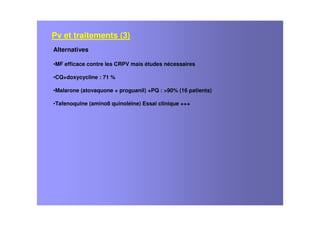 Alternatives
•MF efficace contre les CRPV mais études nécessaires
•CQ+doxycycline : 71 %
•Malarone (atovaquone + proguanil) +PQ : >90% (16 patients)
•Tafenoquine (amino8 quinoléine) Essai clinique +++
Pv et traitements (3)
 