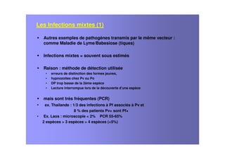 Les Infections mixtes (1)
Autres exemples de pathogènes transmis par le même vecteur :
comme Maladie de Lyme/Babesiose (tiques)
Infections mixtes = souvent sous estimés
Raison : méthode de détection utilisée
• erreurs de distinction des formes jeunes,
• hypnozoites chez Pv ou Po
• DP trop basse de la 2ème espèce
• Lecture interrompue lors de la découverte d’une espèce
mais sont très fréquentes (PCR)
• ex. Thailande : 1/3 des infections à Pf associés à Pv et
8 % des patients Pv+ sont Pf+
• Ex. Laos : microscopie < 2% PCR 55-65%
2 espèces > 3 espèces > 4 espèces (<5%)
 