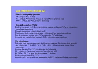 Distribution géographique
• Pf : Afrique, PNG et Haiti
• Pv : AmSud, AmCentrale, Afrique du Nord, Moyen Orient et Inde
• Pf/Pv : AmSud, Est Asie, Océanie (balance)
Interactions chez l’hôte
•Expériences avant 1945: Dominance d’une espèce sur l’autre (Pf/Pv) et interactions
mutuelles/antagonisme
•Pf dysérythropoièse : effect négatif sur Pv
•Pf activation de la clairance splénique : effet négatif sur les autres espèces
•Pas de protection croisée entre Pf/Pv mais entre Pf/Po (Jeffrey)
•Immunité anti maladie (anti toxique) : Pf/Pv (diminution des cytokines)
Effet bénéfiques :
•PG reduit chez les sujets exposés à différentes espèces : Diminution de la sévérité
des infections à Pf (PG Pf 5.7% vs Pf+Pv 1.6% 1.8 fois moins de risque d’être
anémique)
•Portage Gaméto Pf > Pf/Pv (et réduction de l’infectivité)
•FE : infection à Pv diminue le risque d’une infection à Pf
•DP Pf/Pv < DP Pf et Nbre de génotypes de Pf diminué
•Echec thérapeutique Pf > Pf/Pv
•Contrôle de Pv entraine t il une aggravation de Pf ?? (traitement CQ sans diagnostic)
Les Infections mixtes (2)
 