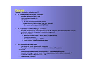 Vaccins
Plusieurs stratégies calquées sur Pf
• P. vivax pre-erythrocytic vaccines
– Bloque la pénétration dans le foie
– Vaccin idéal si efficace à 100%
– 2 Candidats :
• P. vivax circumsporozoite (CS) protein
(phase I vaccine trial with these three long peptides)
• Sporozoite surface protein 2 (SSP2/TRAP)
• P. vivax asexual blood stage vaccines
– Bloque la pénétration des mérozoîtes dans les GR (Ac et T cells) et neutralise les effets toxiques
(diminution des effets cliniques et la production de gaméto)
– Plusieurs candidats
• Merozoite surface protein 1 (MSP1) MSP1-19 DNA vaccine
• Duffy binding protein
• Apical membrane antigen 1 (AMA-1)
• Other antigens ((MSP3, MSP4, MSP5, RBP)
• Sexual blood stages (TBV)
– Interruption du cycles sexué chez le moustique
– Peu de polymorphisme (pression immunitaire moindre chez l’anophèle)
Pourquoi ?
– Gamétocytogénèse précoce et transmission de Pv avant les signes cliniques
– Necessité de l’intégrer avec un vaccin Pf car risque d’augmentation de la prévalence de Pf
– Candidat Pvs25 et Pvs28 (Pv Salvador I, SalI)
– Essai de phase I en cours
 