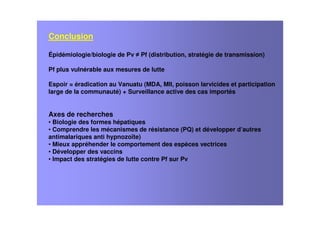 Conclusion
Épidémiologie/biologie de Pv Pf (distribution, stratégie de transmission)
Pf plus vulnérable aux mesures de lutte
Espoir = éradication au Vanuatu (MDA, MII, poisson larvicides et participation
large de la communauté) + Surveillance active des cas importés
Axes de recherches
• Biologie des formes hépatiques
• Comprendre les mécanismes de résistance (PQ) et développer d’autres
antimalariques anti hypnozoïte)
• Mieux appréhender le comportement des espèces vectrices
• Développer des vaccins
• Impact des stratégies de lutte contre Pf sur Pv
 